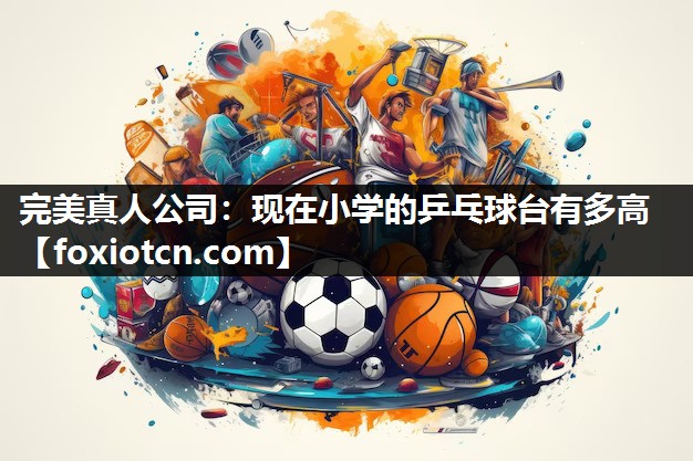 完美真人公司：现在小学的乒乓球台有多高