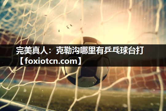 完美真人：克勒沟哪里有乒乓球台打
