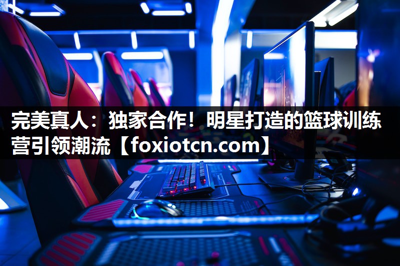 完美真人：独家合作！明星打造的篮球训练营引领潮流