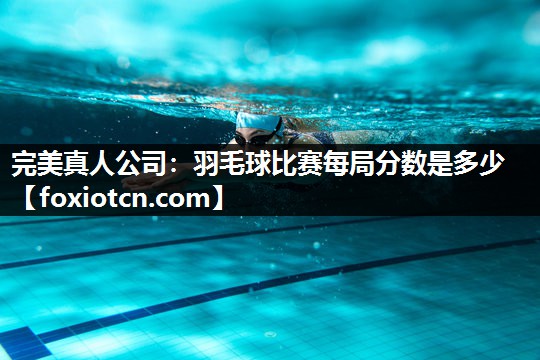 完美真人公司：羽毛球比赛每局分数是多少